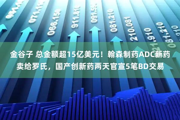 金谷子 总金额超15亿美元！翰森制药ADC新药卖给罗氏，国产创新药两天官宣5笔BD交易