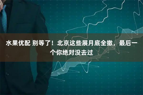 水果优配 别等了！北京这些展月底全撤，最后一个你绝对没去过