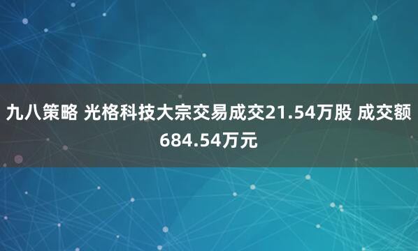 九八策略 光格科技大宗交易成交21.54万股 成交额684.54万元