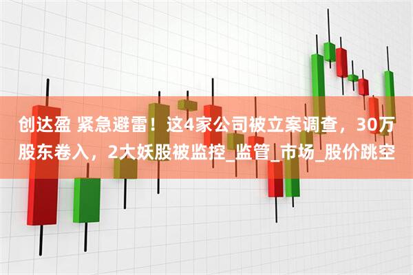创达盈 紧急避雷!这4家公司被立案调查,30万股东卷入,2大妖股被监控_监管_市场_股价跳空