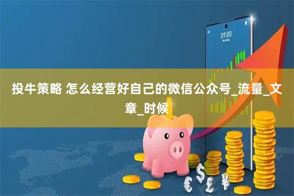 投牛策略 怎么经营好自己的微信公众号_流量_文章_时候