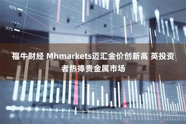 福牛财经 Mhmarkets迈汇金价创新高 英投资者热捧贵金属市场