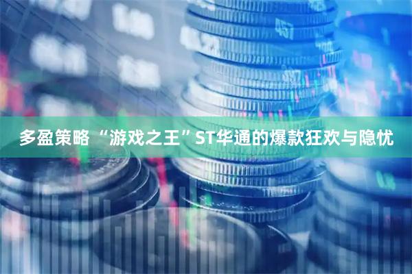 多盈策略 “游戏之王”ST华通的爆款狂欢与隐忧